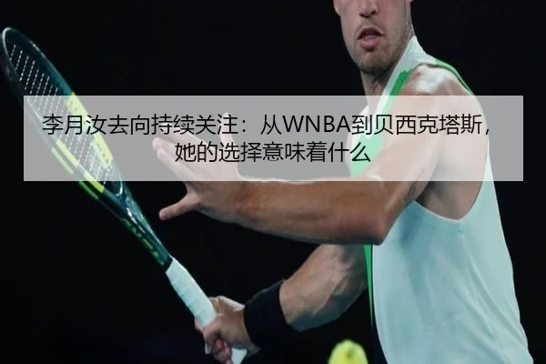 李月汝去向持续关注：从WNBA到贝西克塔斯，她的选择意味着什么
